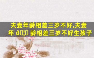 夫妻年龄相差三岁不好,夫妻年 🦅 龄相差三岁不好生孩子